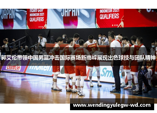 郭艾伦带领中国男篮冲击国际赛场新高峰展现出色球技与团队精神